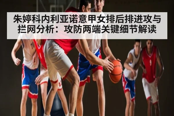 朱婷科内利亚诺意甲女排后排进攻与拦网分析：攻防两端关键细节解读（c7c7）