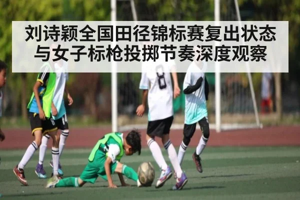 刘诗颖全国田径锦标赛复出状态与女子标枪投掷节奏深度观察（c7c7）